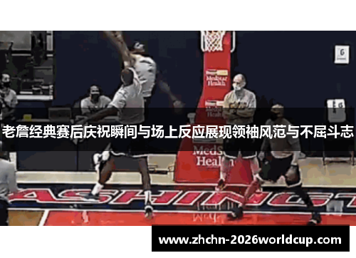 老詹经典赛后庆祝瞬间与场上反应展现领袖风范与不屈斗志