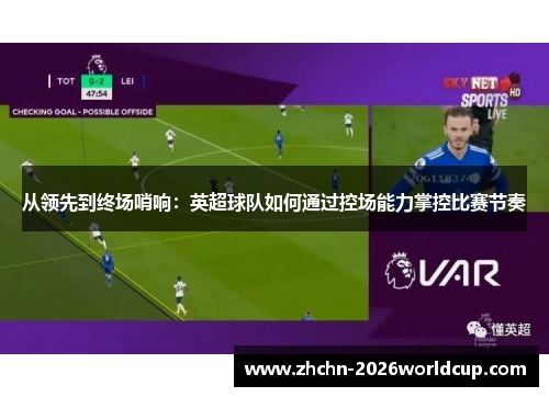 从领先到终场哨响:英超球队如何通过控场能力掌控比赛节奏 从领先到终场哨响:英超球队如何通过控场能力掌控比赛节奏